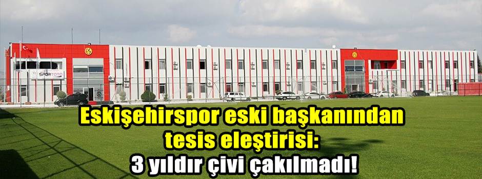 Eskişehirspor eski başkanından tesis eleştirisi: 3 yıldır çivi çakılmadı!