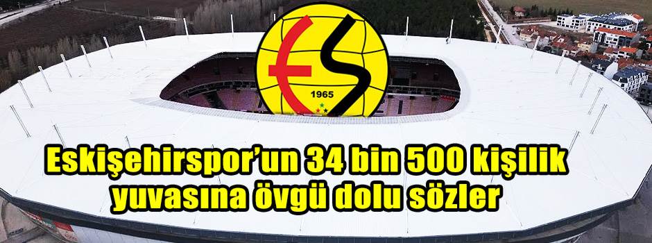 Eskişehirspor’un 34 bin 500 kişilik yuvasına övgü dolu sözler