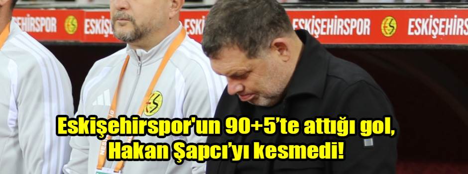 Eskişehirspor'un 90+5’te attığı gol, Hakan Şapcı’yı kesmedi!