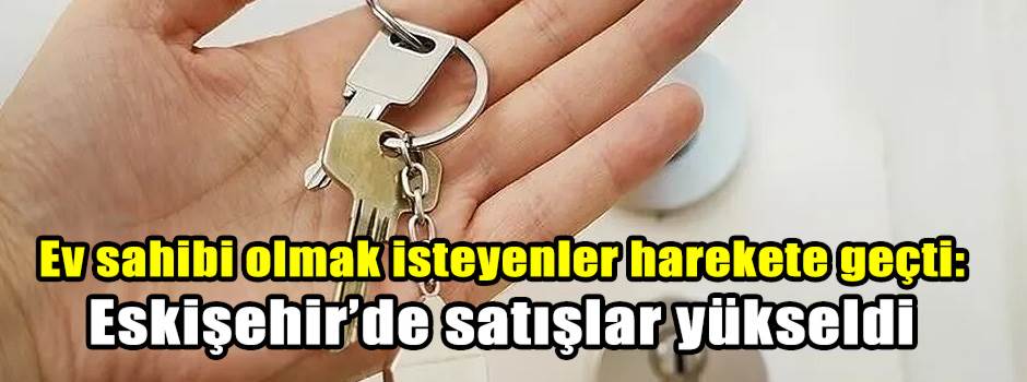 Ev sahibi olmak isteyenler harekete geçti: Eskişehir’de satışlar yükseldi