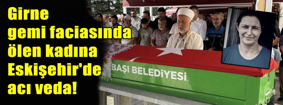 Girne gemi faciasında ölen kadına Eskişehir'de acı veda!