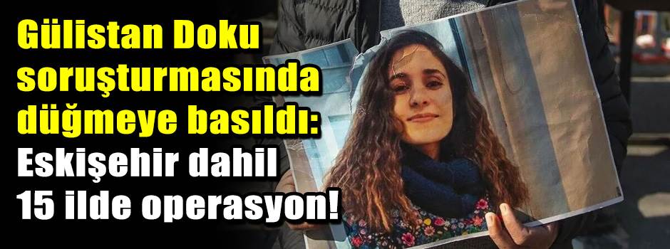 Gülistan Doku soruşturmasında düğmeye basıldı: Eskişehir dahil 15 ilde operasyon!