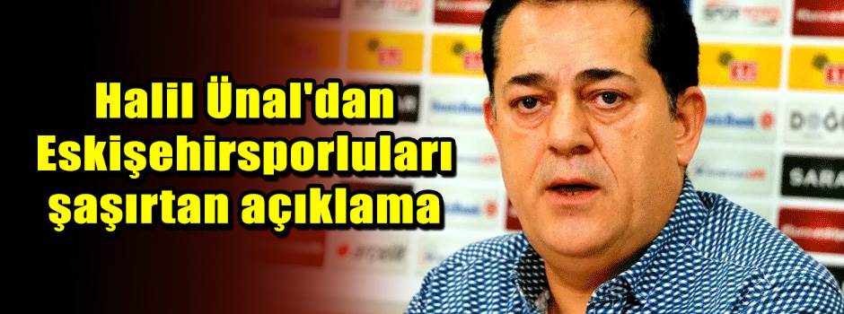 Halil Ünal'dan Eskişehirsporluları şaşırtan açıklama