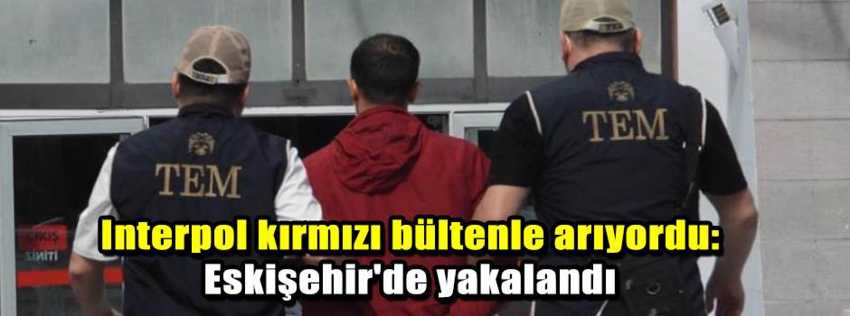 Interpol kırmızı bültenle arıyordu: Eskişehir'de yakalandı