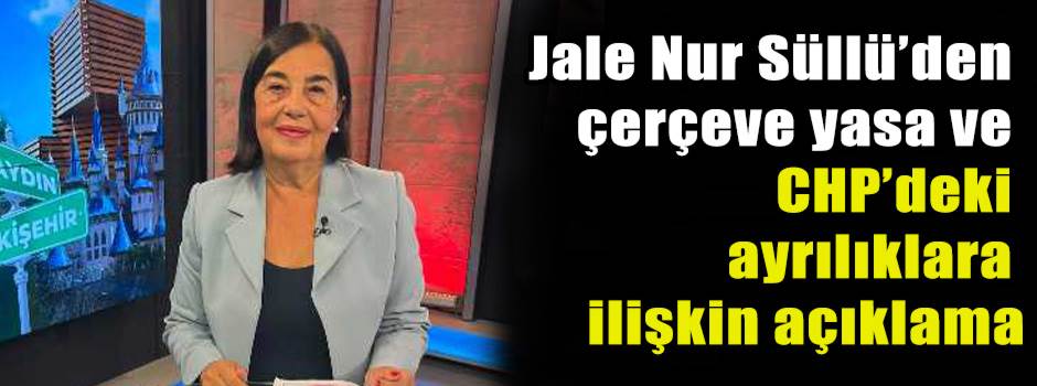 Jale Nur Süllü’den çerçeve yasa ve CHP’deki ayrılıklara ilişkin açıklama