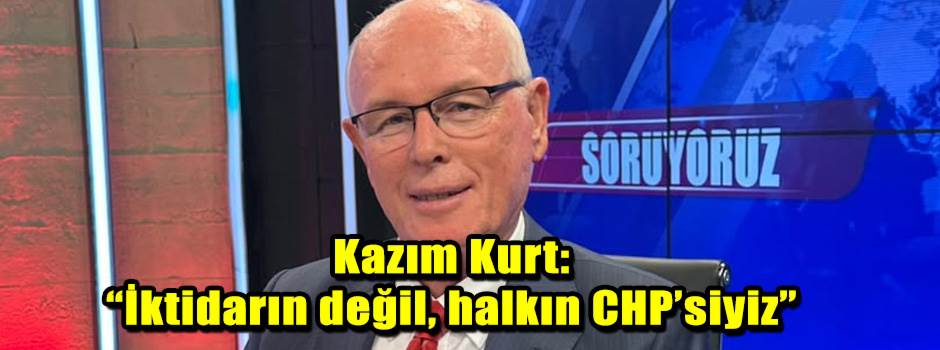 Kazım Kurt: “İktidarın değil, halkın CHP’siyiz”