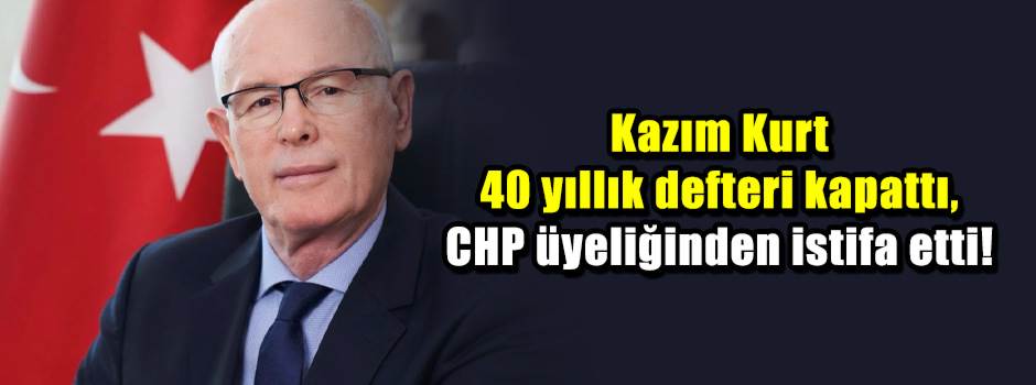 Kazım Kurt 40 yıllık defteri kapattı, CHP üyeliğinden istifa etti!