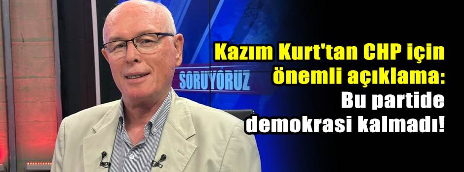 Kazım Kurt'tan CHP için önemli açıklama: Bu partide demokrasi kalmadı!