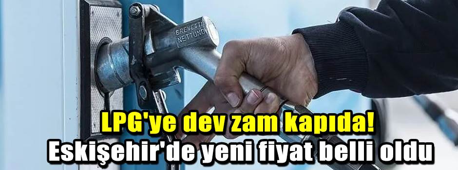 LPG'ye dev zam kapıda! Eskişehir'de yeni fiyat belli oldu