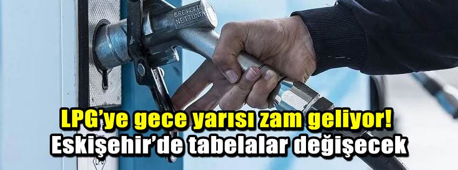 LPG’ye gece yarısı zam geliyor! Eskişehir’de tabelalar değişecek