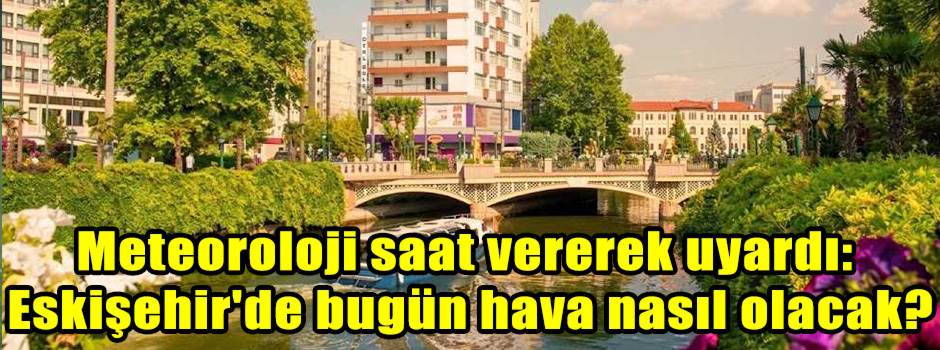 Meteoroloji saat vererek uyardı: Eskişehir'de bugün hava nasıl olacak?