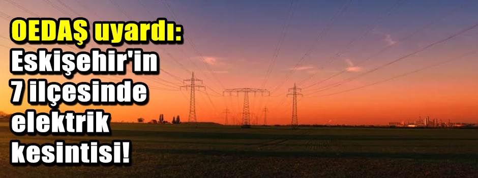 OEDAŞ uyardı: Eskişehir'in 7 ilçesinde elektrik kesintisi!