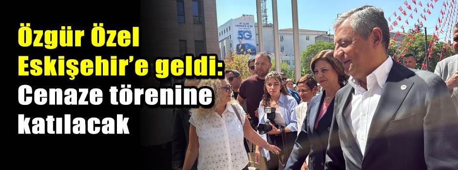 Özgür Özel Eskişehir’e geldi: Cenaze törenine katılacak