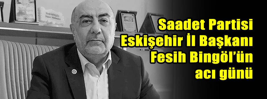 Saadet Partisi Eskişehir İl Başkanı Fesih Bingöl’ün acı günü