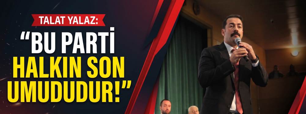 Talat Yalaz: Bu parti halkın son umududur!