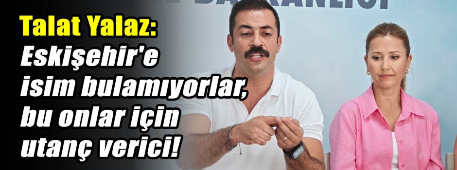 Talat Yalaz: Eskişehir'e isim bulamıyorlar, bu onlar için utanç verici!