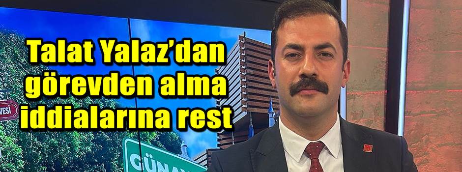 Talat Yalaz’dan görevden alma iddialarına rest