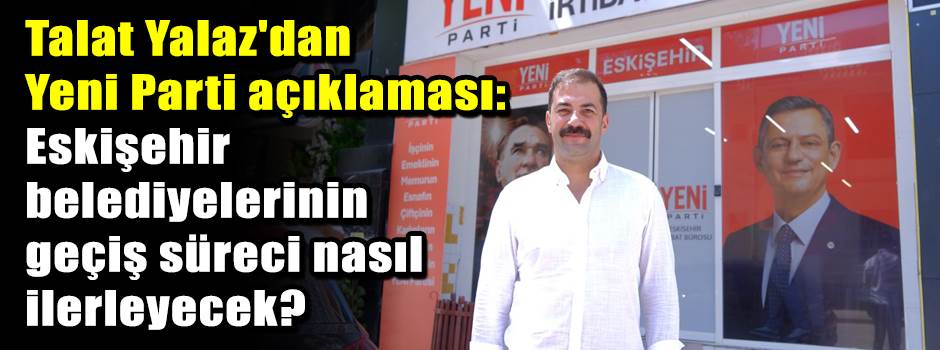Talat Yalaz'dan Yeni Parti açıklaması: Eskişehir belediyelerinin geçiş süreci nasıl ilerleyecek?