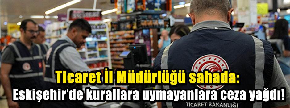 Ticaret İl Müdürlüğü sahada: Eskişehir’de kurallara uymayanlara ceza yağdı!