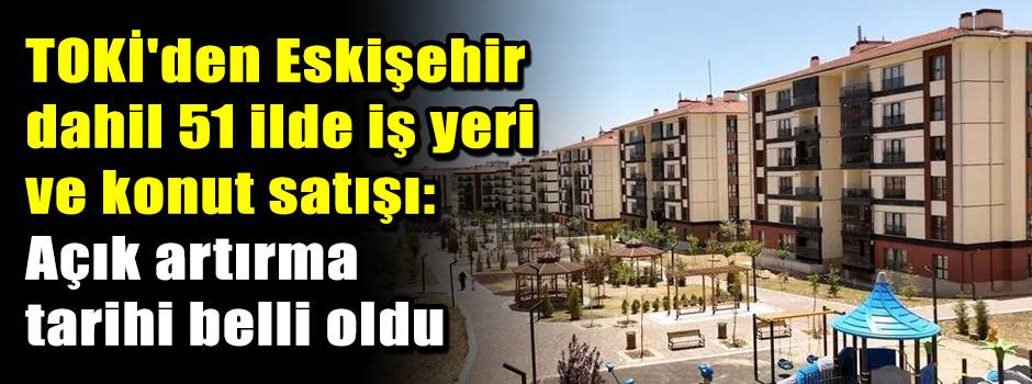 TOKİ'den Eskişehir dahil 51 ilde iş yeri ve konut satışı: Açık artırma tarihi belli oldu