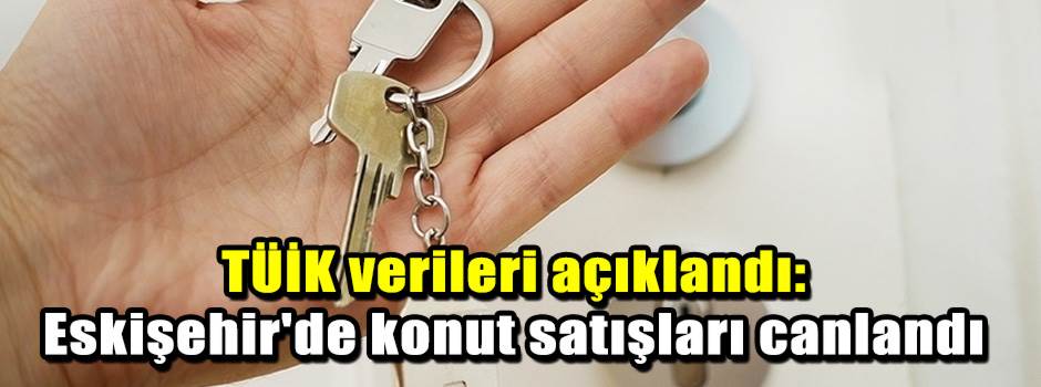 TÜİK verileri açıklandı: Eskişehir'de konut satışları canlandı