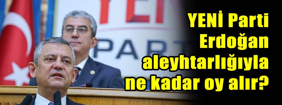 YENİ Parti Erdoğan aleyhtarlığıyla ne kadar oy alır?