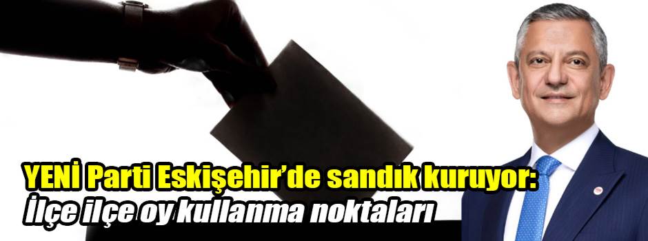 YENİ Parti Eskişehir’de sandık kuruyor: İlçe ilçe oy kullanma noktaları