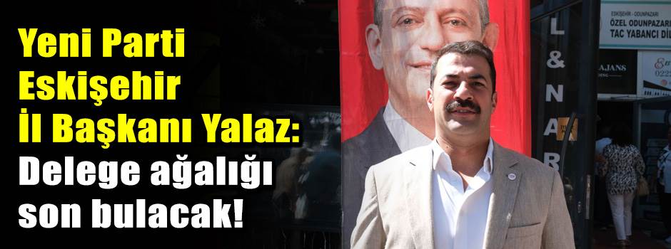 Yeni Parti Eskişehir İl Başkanı Yalaz: Delege ağalığı son bulacak!